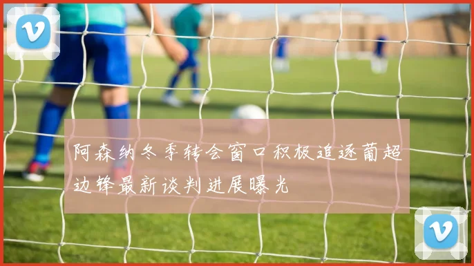 阿森纳冬季转会窗口积极追逐葡超边锋最新谈判进展曝光