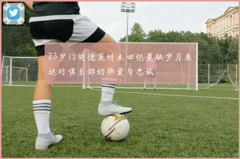 23岁门将德莫特米回忆曼联岁月表达对俱乐部的热爱与忠诚
