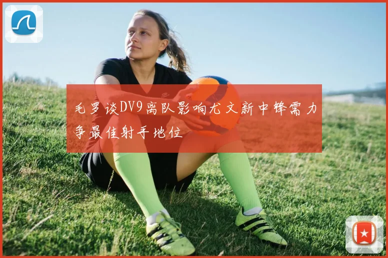 毛罗谈DV9离队影响尤文新中锋需力争最佳射手地位