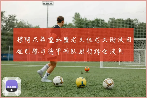 穆阿尼希望加盟尤文但尤文财政困难巴黎与德甲两队进行转会谈判