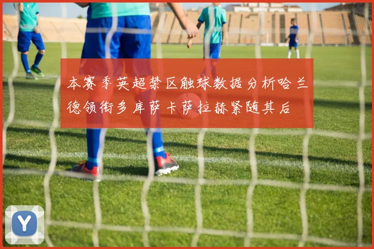 本赛季英超禁区触球数据分析哈兰德领衔多库萨卡萨拉赫紧随其后