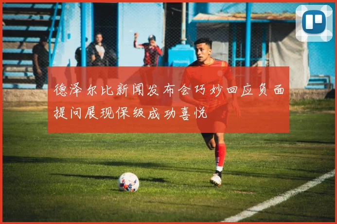 德泽尔比新闻发布会巧妙回应负面提问展现保级成功喜悦