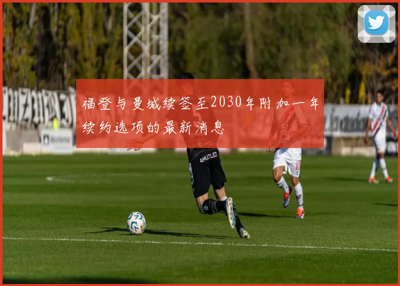福登与曼城续签至2030年附加一年续约选项的最新消息