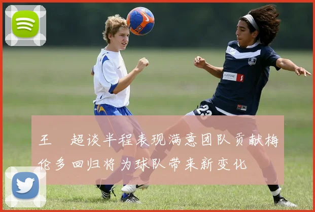 王燊超谈半程表现满意团队贡献梅伦多回归将为球队带来新变化