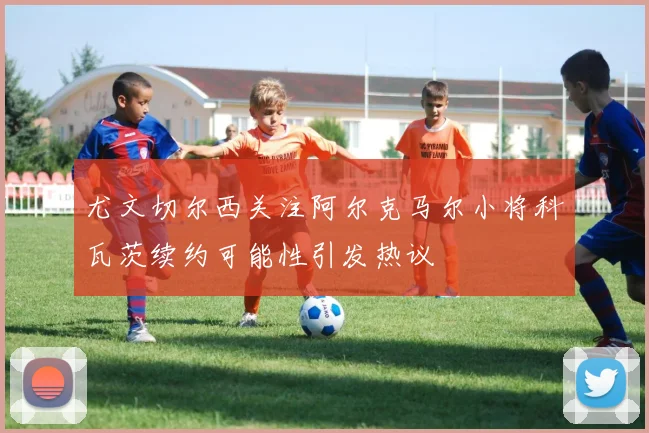 尤文切尔西关注阿尔克马尔小将科瓦茨续约可能性引发热议