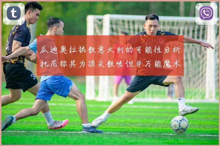 瓜迪奥拉执教意大利的可能性分析托尼称其为顶尖教练但非万能魔术师