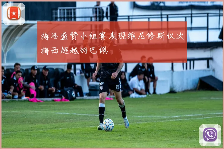 梅洛盛赞小组赛表现维尼修斯仅次梅西超越姆巴佩