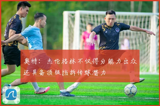 奥特：杰伦格林不仅得分能力出众还具备顶级挡拆传球潜力