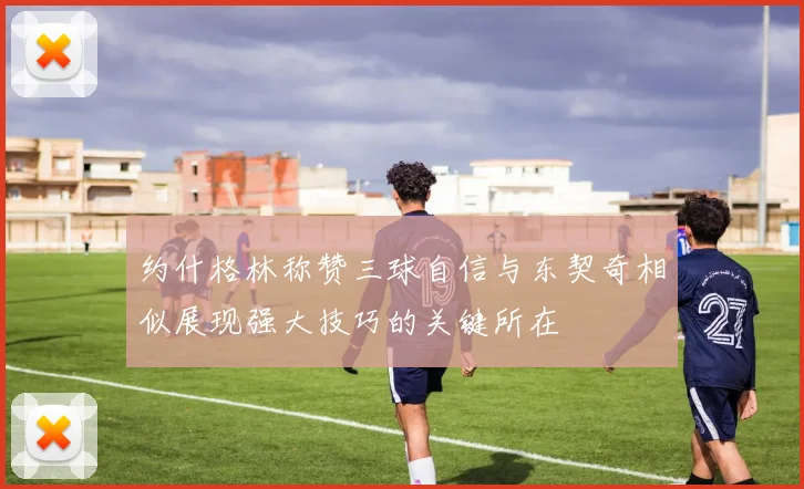 约什格林称赞三球自信与东契奇相似展现强大技巧的关键所在