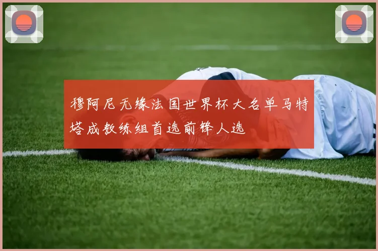 穆阿尼无缘法国世界杯大名单马特塔成教练组首选前锋人选