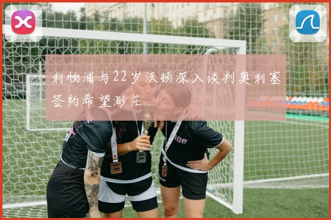 利物浦与22岁沃顿深入谈判奥利塞签约希望渺茫